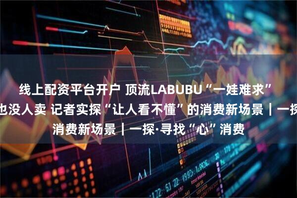 线上配资平台开户 顶流LABUBU“一娃难求” 高端白酒没人买也没人卖 记者实探“让人看不懂”的消费新场景｜一探·寻找“心”消费