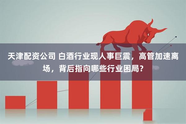 天津配资公司 白酒行业现人事巨震，高管加速离场，背后指向哪些行业困局？