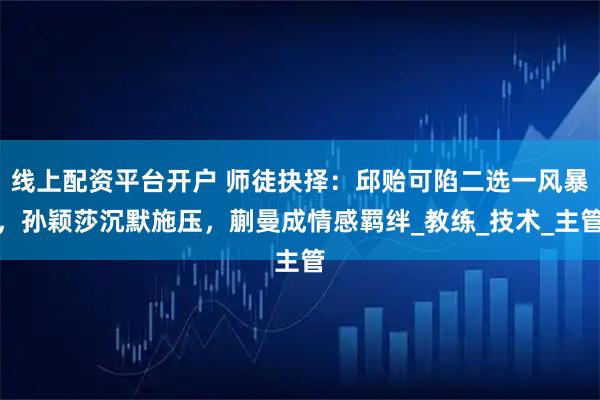 线上配资平台开户 师徒抉择：邱贻可陷二选一风暴，孙颖莎沉默施压，蒯曼成情感羁绊_教练_技术_主管