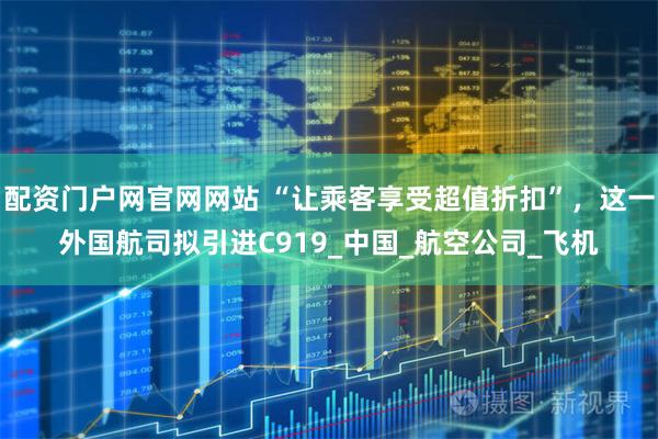 配资门户网官网网站 “让乘客享受超值折扣”，这一外国航司拟引进C919_中国_航空公司_飞机