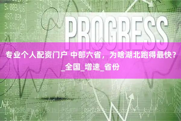 专业个人配资门户 中部六省，为啥湖北跑得最快？_全国_增速_省份