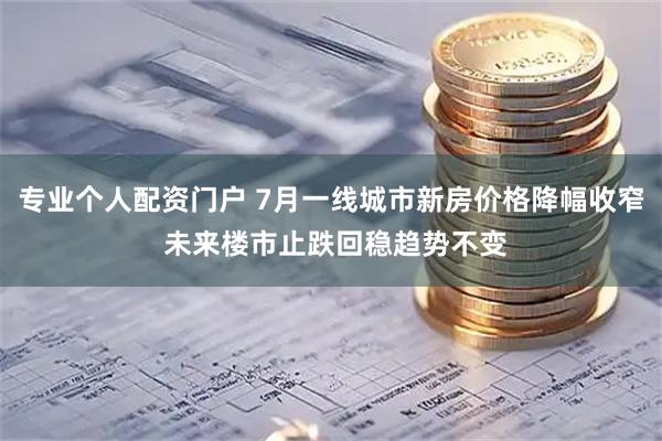 专业个人配资门户 7月一线城市新房价格降幅收窄 未来楼市止跌回稳趋势不变