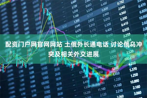 配资门户网官网网站 土俄外长通电话 讨论俄乌冲突及相关外交进展