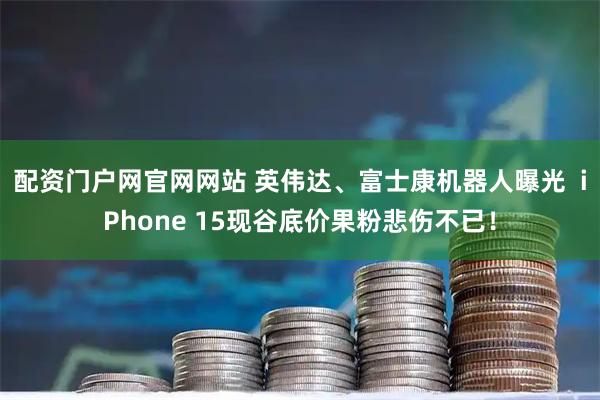配资门户网官网网站 英伟达、富士康机器人曝光  iPhone 15现谷底价果粉悲伤不已！