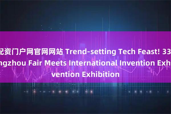 配资门户网官网网站 Trend-setting Tech Feast! 33rd Guangzhou Fair Meets International Invention Exhibition