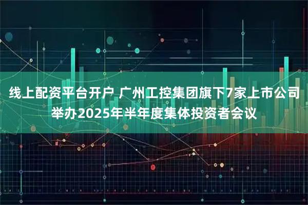 线上配资平台开户 广州工控集团旗下7家上市公司举办2025年半年度集体投资者会议
