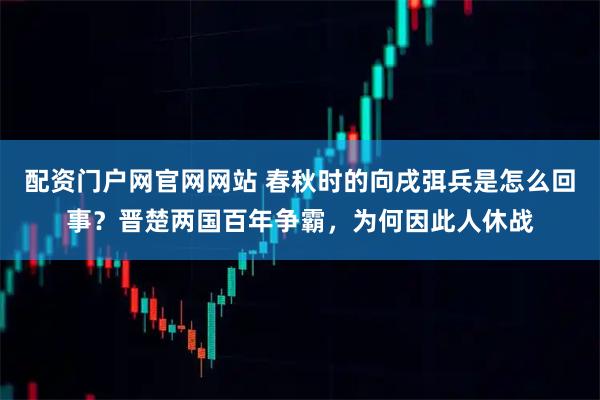配资门户网官网网站 春秋时的向戌弭兵是怎么回事？晋楚两国百年争霸，为何因此人休战