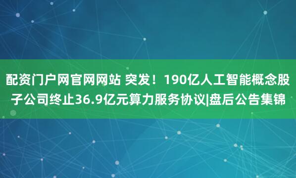 配资门户网官网网站 突发！190亿人工智能概念股子公司终止36.9亿元算力服务协议|盘后公告集锦