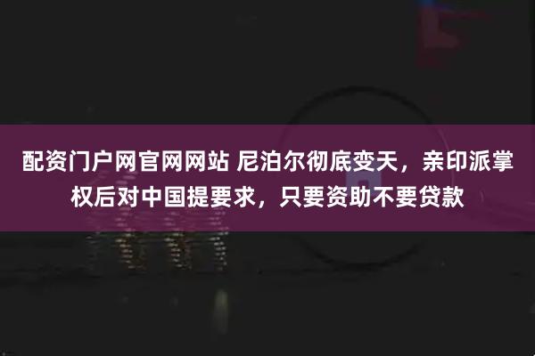 配资门户网官网网站 尼泊尔彻底变天，亲印派掌权后对中国提要求，只要资助不要贷款