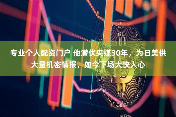 专业个人配资门户 他潜伏央媒30年，为日美供大量机密情报，如今下场大快人心